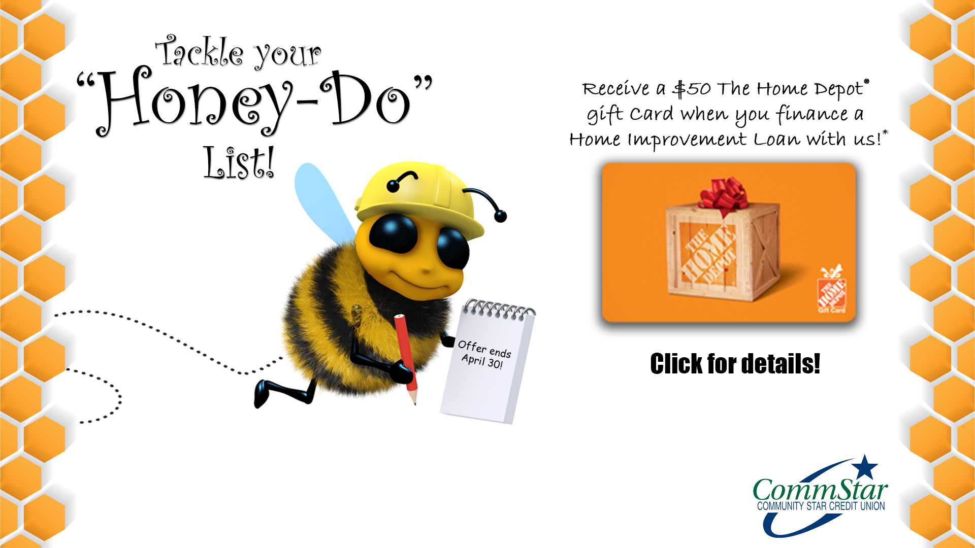 Image: A honey bee in a hard hat with a notepad. A large representation of a gift card to The Home Depot. Text: "Tackle your 'honey do' list! Receive a $50 The Home Depot gift card when you finance a Home Improvement Loan with us! Click for details. CommStar Credit Union logo.