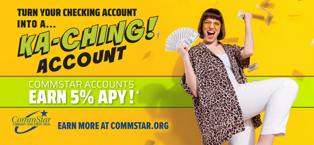 Image: Turn your checking account into a "ka-ching" account. CommStar Accounts earn 5% APY. Earn more at Commstar.org. Yellow background. Woman celebrating while holding $100 bills.