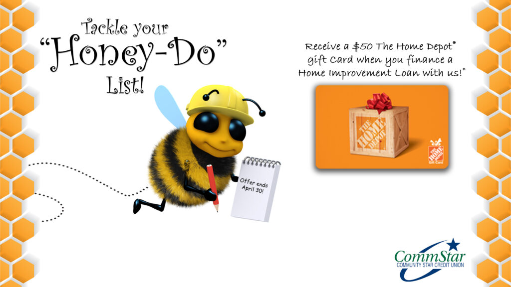 Image: A honey bee in a hard hat with a notepad. A large representation of a gift card to The Home Depot. Text: "Tackle your 'honey do' list! Receive a $50 The Home Depot gift card when you finance a Home Improvement Loan with us! CommStar Credit Union logo.